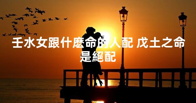 壬水女跟什麽命的人配 戊土之命是絕配